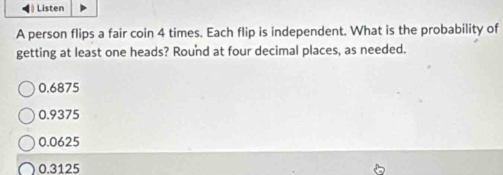 Listen
A person flips a fair coin 4 times. Each flip is independent. What is the probability of
getting at least one heads? Round at four decimal places, as needed.
0.6875
0.9375
0.0625
0.3125