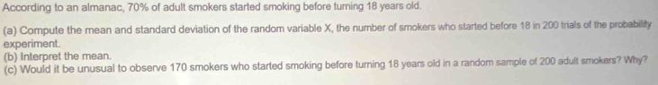 According to an almanac, 70% of adult smokers started smoking before turning 18 years old. 
(a) Compute the mean and standard deviation of the random variable X, the number of smokers who started before 18 in 200 trials of the probability 
experiment. 
(b) Interpret the mean. 
(c) Would it be unusual to observe 170 smokers who started smoking before turning 18 years old in a random sample of 200 adult smokers? Why?