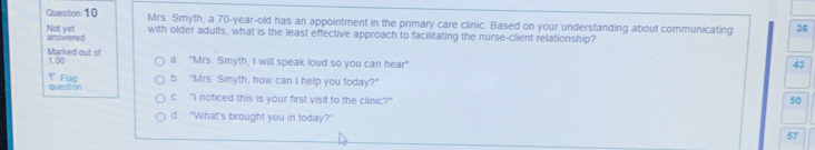 Mrs. Smyth, a 70-year-old has an appointment in the primary care clinic. Based on your understanding about communicating 36
Not yet answered
with older adults, what is the least effective approach to facilitating the nurse-client relationship?
Marked out of 1.00 a. "Mrs. Smyth, I will speak loud so you can hear"
43
Flag b. "Mrs. Smyth, how can I help you today?"
question c. "I noticed this is your first visit to the clinic?"
50
d. "What's brought you in today?"
57