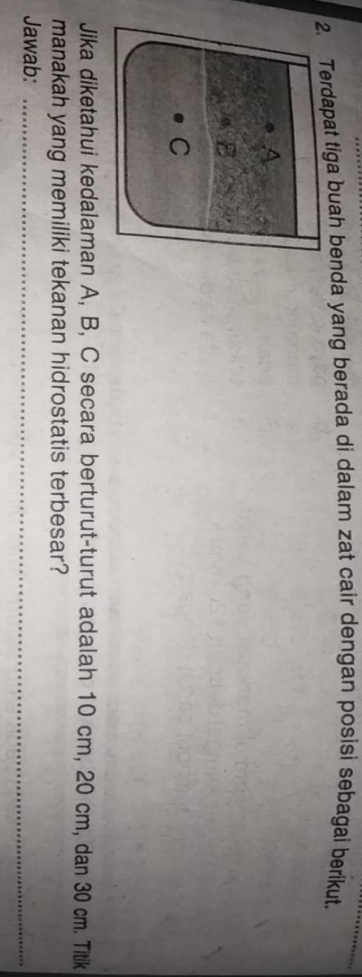 dapat tiga buah benda yang berada di dalam zat cair dengan posisi sebagai berikut. 
Jika diketahui kedalaman A, B, C secara berturut-turut adalah 10 cm, 20 cm, dan 30 cm. Titik 
manakah yang memiliki tekanan hidrostatis terbesar? 
Jawab:_