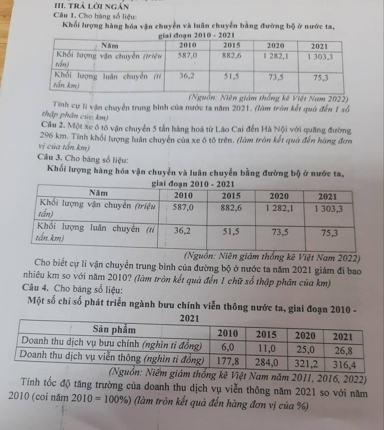 trả lời ngán 
Câu 1. Cho bảng số liệu: 
Khối lượng hàng hóa vận chuyển và luân chuyển bằng đường bộ ở nước ta, 
(Nguồn: Niên giám thống kê Việt Nam 2022) 
Tính cự li vận chuyển trung bình của nước ta năm 2021. (làm tròn kết quả đến 1 số 
thập phân của km) 
Câu 2. Một xe ô tô vận chuyển 5 tần hàng hoá từ Lào Cai đến Hà Nội với quãng đường
296 km. Tính khối lượng luân chuyển của xe ô tô trên. (làm tròn kết quả đến hàng đơn 
vị của tấn. km) 
Câu 3. Cho bảng số liệu: 
Khối lượng hàng hóa vận chuyển và luân chuyễn bằng đường bộ ở nước ta, 
(Nguồn: Niên giám thống kê Việt Nam 2022) 
Cho biết cự li vận chuyển trung bình của đường bộ ở nước ta năm 2021 giảm đi bao 
nhiêu km so với năm 2010? (làm tròn kết quả đến 1 chữ số thập phân của km) 
Câu 4. Cho bảng số liệu: 
Một số chỉ số phát triển ngành bưu chính viễn thông nước ta, giai đoạn 2010 - 
hống kê Việt Nam năm 2011, 2016, 2022) 
Tính tốc độ tăng trường của doanh thu dịch vụ viễn thông năm 2021 so với năm 
2010 (coi năm 2010=100% ) (làm tròn kết quả đến hàng đơn vị của %)