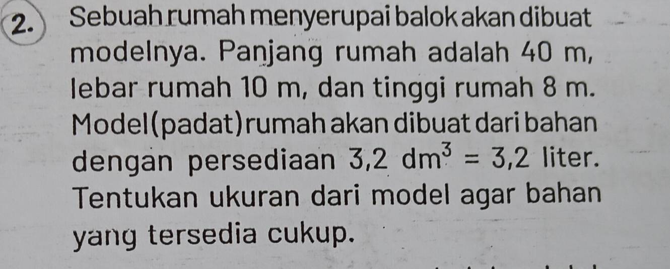 Sebuah rumah menyerupai balok akan dibuat 
modelnya. Panjang rumah adalah 40 m, 
lebar rumah 10 m, dan tinggi rumah 8 m. 
Model(padat)rumah akan dibuat dari bahan 
dengan persediaan 3,2dm^3=3,2 liter. 
Tentukan ukuran dari model agar bahan 
yang tersedia cukup.