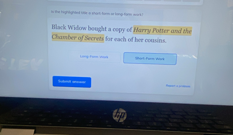 Is the highlighted title a short-form or long-form work? 
Black Widow bought a copy of Harry Potter and the 
Chamber of Secrets for each of her cousins. 
Long-Form Work Short-Form Work 
Submit answer Report a problem