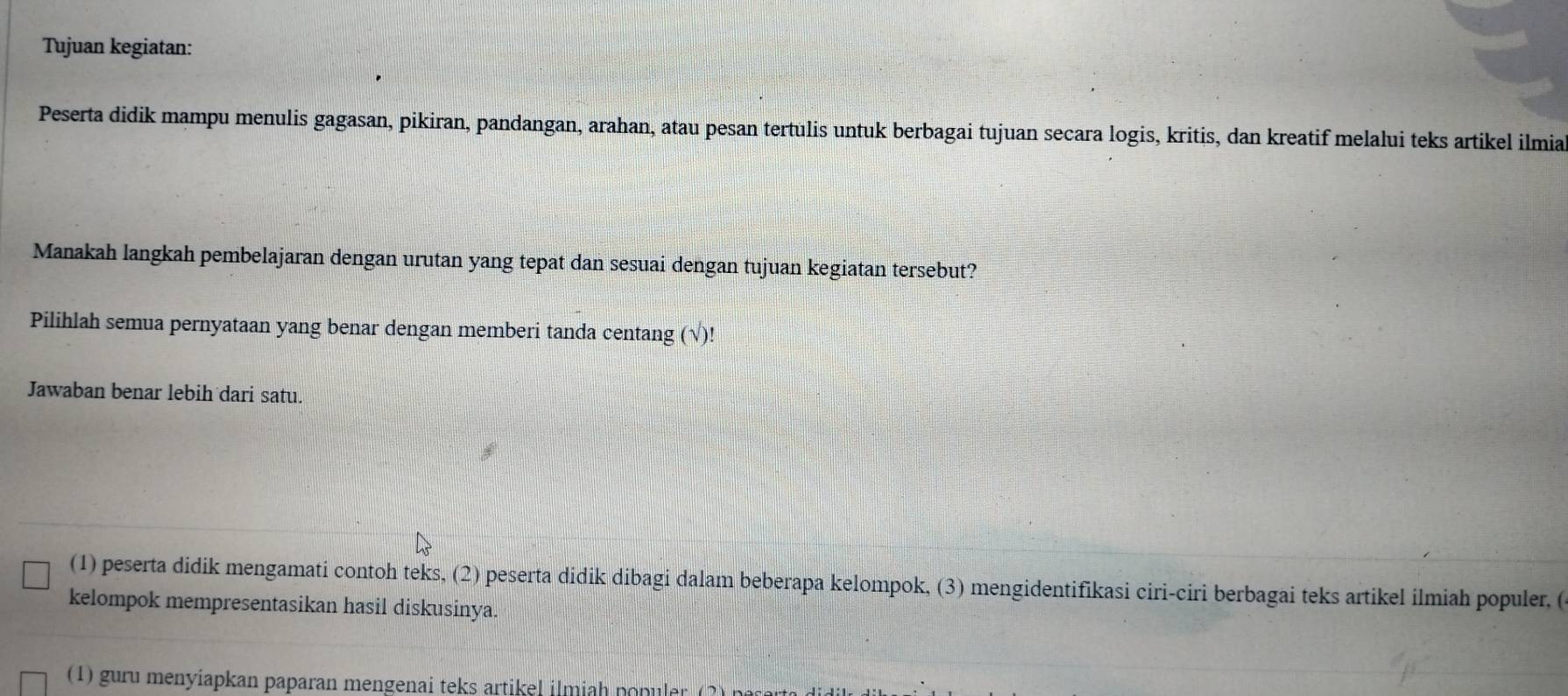 Tujuan kegiatan: 
Peserta didik mampu menulis gagasan, pikiran, pandangan, arahan, atau pesan tertulis untuk berbagai tujuan secara logis, kritis, dan kreatif melalui teks artikel ilmia 
Manakah langkah pembelajaran dengan urutan yang tepat dan sesuai dengan tujuan kegiatan tersebut? 
Pilihlah semua pernyataan yang benar dengan memberi tanda centang (√)! 
Jawaban benar lebih dari satu. 
(1) peserta didik mengamati contoh teks, (2) peserta didik dibagi dalam beberapa kelompok, (3) mengidentifikasi ciri-ciri berbagai teks artikel ilmiah populer, ( 
kelompok mempresentasikan hasil diskusinya. 
(1) guru menyiapkan paparan mengenai teks artikel ilmiah po puler ( 2 n