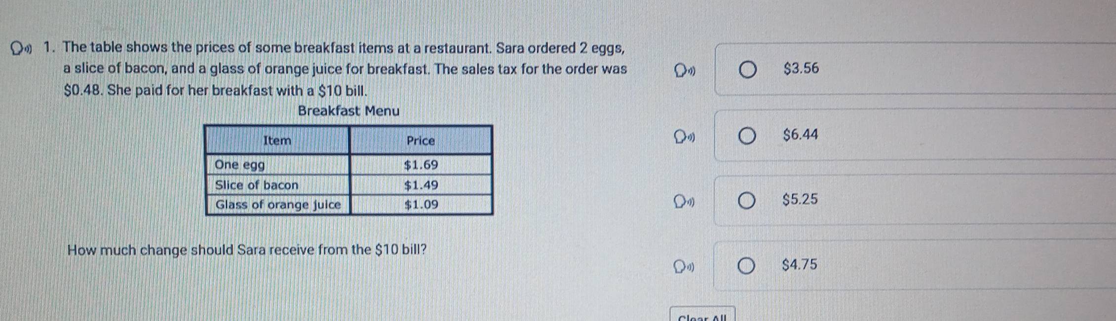 The table shows the prices of some breakfast items at a restaurant. Sara ordered 2 eggs,
a slice of bacon, and a glass of orange juice for breakfast. The sales tax for the order was $3.56
$0.48. She paid for her breakfast with a $10 bill.
Breakfast Menu
$6.44
$5.25
How much change should Sara receive from the $10 bill?
$4.75