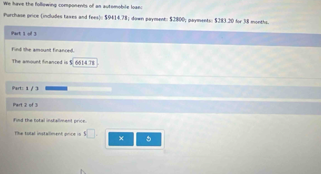 We have the following components of an automobile loan: 
Purchase price (includes taxes and fees): $9414.78; down payment: $2800; payments: $283.20 for 38 months. 
Part 1 of 3 
Find the amount financed. 
The amount financed is $ 6614.78
Part: 1 / 3
Part 2 of 3 
Find the total installment price. 
The total installment price is $ ×