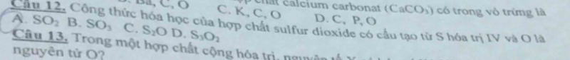 chât calcium carbonat (CaCO_3) có trong vỏ trứng là
C. K, C, O
A. D. C, P, O
Câu 12. Công thức hóa học của hợp chất sulfur dioxide có cầu tạo từ S hóa trị IV và O là SO_2 B. SO_3 C. S_2OD. S_3O_2
Câu 13. Trong một hợp chất cộng hóa trì, nguân 
nguyên tử O?