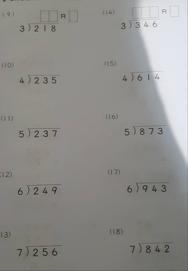 (9 ) (14) beginarrayr □ □  3encloselongdiv 346endarray beginarrayr R□  endarray
beginarrayr □ □ R□  3encloselongdiv 218endarray
(10) (15)
beginarrayr 4encloselongdiv 235endarray
beginarrayr 4encloselongdiv 614endarray
(11) (16)
beginarrayr 5encloselongdiv 237endarray
5encloselongdiv 873
(12) 
(17)
beginarrayr 6encloselongdiv 249endarray
beginarrayr 6encloselongdiv 943endarray
13) 
(18)
beginarrayr 7encloselongdiv 256endarray
beginarrayr 7encloselongdiv 842endarray