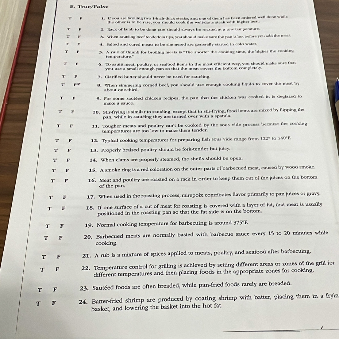 True/False
T F 1. If you are broiling two 1-inch-thick steaks, and one of them has been ordered well done while
the other is to be rare, you should cook the well-done steak with higher heat.
T F 2、 Rack of lamb to be done rare should always be roasted at a low temperature.
T F 3. When sauteing beef tenderloin tips, you should make sure the pan is hot before you add the meat.
T F 4. Salted and cured meats to be simmered are generally started in cold water
T F 5. A rule of thumb for broiling meats is "The shorter the cooking time, the higher the cooking
temperature."
T F 6. To sauté meat, poultry, or seafood items in the most efficient way, you should make sure that
you use a small enough pan so that the meat covers the bottom completely.
T F 7. Clarified butter should never be used for sautéing.
T F 8. When simmering corned beef, you should use enough cooking liquid to cover the meat by
about one-third
T F 9. For some sautéed chicken recipes, the pan that the chicken was cooked in is deglazed to
make a sauce.
T F 10. Stir-frying is similar to sautéing, except that in stir-frying, food items are mixed by flipping the
pan, while in sautéing they are turned over with a spatula.
T F 11. Tougher meats and poultry can't be cooked by the sous vide process because the cooking
temperatures are too low to make them tender.
T F 12. Typical cooking temperatures for preparing fish sous vide range from 122° to 140°F.
T F 13. Properly braised poultry should be fork-tender but juicy.
T F 14. When clams are properly steamed, the shells should be open.
T F 15. A smoke ring is a red coloration on the outer parts of barbecued meat, caused by wood smoke.
T F 16. Meat and poultry are roasted on a rack in order to keep them out of the juices on the bottom
of the pan.
T F 17. When used in the roasting process, mirepoix contributes flavor primarily to pan juices or gravy.
T F 18. If one surface of a cut of meat for roasting is covered with a layer of fat, that meat is usually
positioned in the roasting pan so that the fat side is on the bottom.
T F 19. Normal cooking temperature for barbecuing is around 375°F.
T F 20. Barbecued meats are normally basted with barbecue sauce every 15 to 20 minutes while
cooking.
T F 21. A rub is a mixture of spices applied to meats, poultry, and seafood after barbecuing.
T F 22. Temperature control for grilling is achieved by setting different areas or zones of the grill for
different temperatures and then placing foods in the appropriate zones for cooking.
T F 23. Sautéed foods are often breaded, while pan-fried foods rarely are breaded.
T F 24. Batter-fried shrimp are produced by coating shrimp with batter, placing them in a fryin
basket, and lowering the basket into the hot fat.