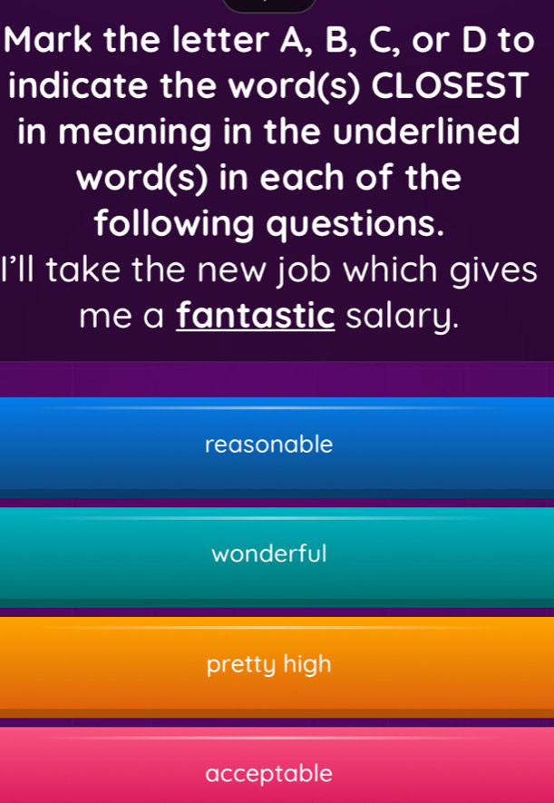 Mark the letter A, B, C, or D to
indicate the word(s) CLOSEST
in meaning in the underlined
word(s) in each of the
following questions.
I'll take the new job which gives
me a fantastic salary.
reasonable
wonderful
pretty high
acceptable