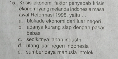 Krisis ekonomi faktor penyebab krisis
ekonomi yang melanda Indonesia masa
awal Reformasi 1998, yaitu ...
a. blokade ekonomi dari luar negeri
b. adanya kurang siap dengan pasar
bebas
c. sedikitnya lahan industri
d. utang luar negeri Indonesia
e. sumber daya manusia intelek