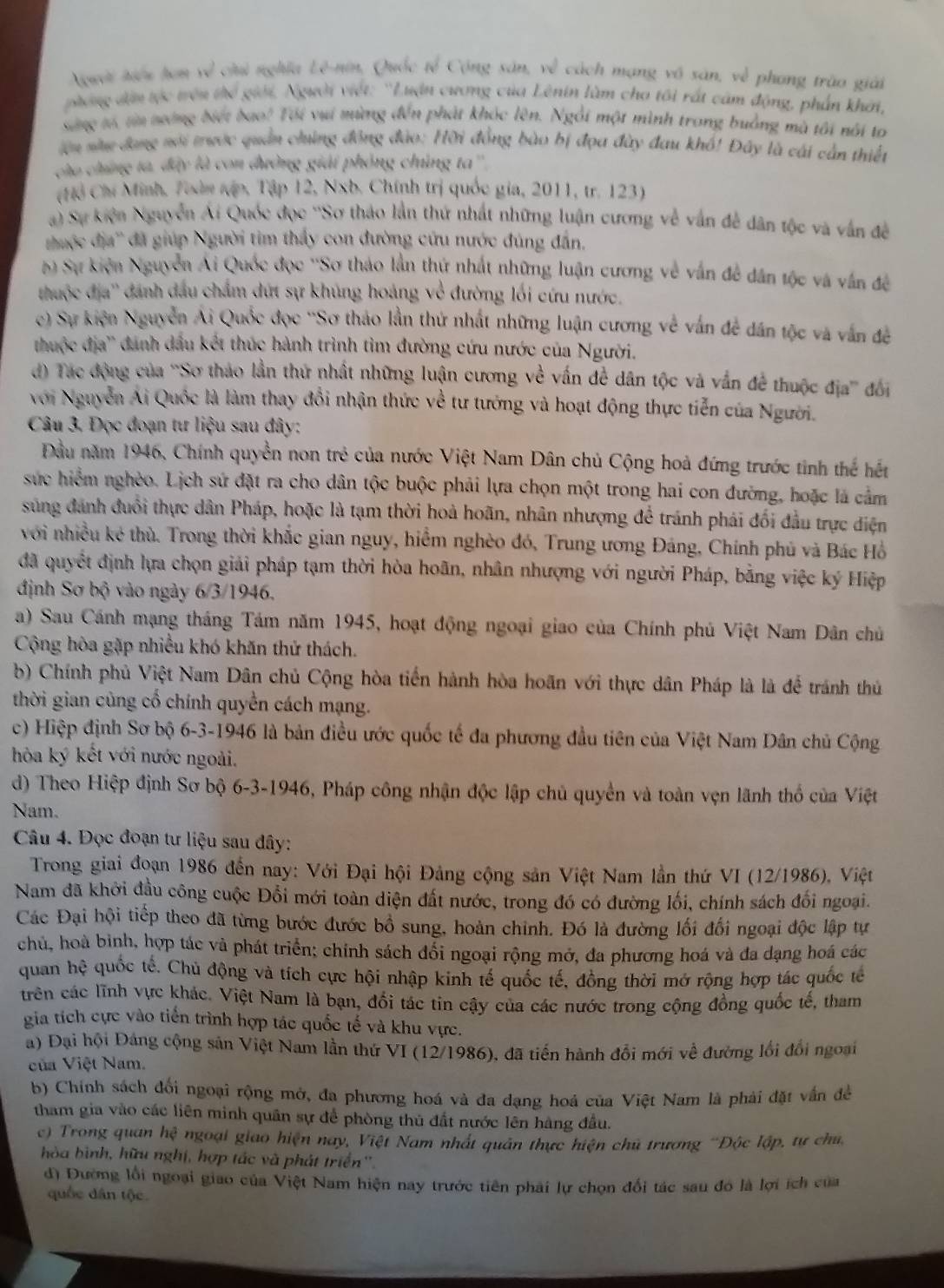 Nguời tiểu tơn về chủ nghĩa Lê-nin, Quốc tế Cộng sản, về cách mạng vô sản, về phong trào giải
phóng dện tực trêu thể giới, Người viết: ''Luận cương của Lênin làm cho tôi rất cảm động, phần khởi,
sing tố, ta tưng biết bao! Tối vụi mùng đến phát khóc lên. Ngôi một mình trong buảng mà tôi nổi to
lên siu đang nới trước quân chúng động đảo: Hỡi đồng bào bị đọa đây đau khổ! Đây là cái cần thiết
cho chứng ta, đây là con đường giải phỏng chủng ta'',
(Hồ Chí Minh, Toàn tập, Tập 12, Nxb. Chính trị quốc gia, 2011, tr. 123)
a) Sự kiện Nguyễn Ái Quốc đọc ''Sơ thảo lần thứ nhất những luận cương về vẫn đễ dân tộc và vẫn đề
thuộc địa'' đã giúp Người tim thấy con đường cứu nước đùng đân.
ộ Sự kiện Nguyễn Ái Quốc đọc ''Sơ tháo lần thứ nhất những luận cương về vấn đề dân tộc và vân đề
thuộc địa'' dánh đầu chẩm dứt sự khủng hoáng về đường lối cứu nước.
c) Sự kiện Nguyễn Ai Quốc đọc ''Sơ thảo lần thứ nhất những luận cương về vấn đề dân tộc và vẫn đề
thuộc địa'' danh dầu kết thúc hành trình tìm đường cứu nước của Người.
d) Tác động của ''Sơ thảo lần thứ nhất những luận cương về vấn để dân tộc và vấn để thuộc địa''' đối
với Nguyễn Ai Quốc là làm thay đổi nhận thức về tư tướng và hoạt động thực tiễn của Người.
Câu 3. Đọc đoạn tư liệu sau đây:
Đầu năm 1946, Chính quyền non trẻ của nước Việt Nam Dân chủ Cộng hoà đứng trước tinh thể hết
sực hiểm nghèo. Lịch sứ đặt ra cho dân tộc buộc phải lựa chọn một trong hai con đường, hoặc là cảm
súng đánh đuổi thực dân Pháp, hoặc là tạm thời hoà hoãn, nhân nhượng để tránh phái đối đầu trực diện
với nhiều kẻ thù. Trong thời khắc gian nguy, hiểm nghèo đó, Trung ương Đảng, Chính phủ và Bác Hồ
đã quyết định lựa chọn giải pháp tạm thời hòa hoãn, nhân nhượng với người Pháp, bằng việc ký Hiệp
định Sơ bộ vào ngày 6/3/1946,
a) Sau Cánh mạng tháng Tám năm 1945, hoạt động ngoại giao của Chính phủ Việt Nam Dân chủ
Cộng hòa gặp nhiều khó khăn thứ thách.
b) Chính phủ Việt Nam Dân chủ Cộng hòa tiến hành hòa hoãn với thực dân Pháp là là để tránh thủ
thời gian cũng cổ chính quyền cách mạng.
c) Hiệp định Sơ bộ 6-3-1946 là bản điều ước quốc tế đa phương đầu tiên của Việt Nam Dân chủ Cộng
hòa ký kết với nước ngoài.
d) Theo Hiệp định Sơ bộ 6-3-1946, Pháp công nhận độc lập chủ quyền và toàn vẹn lãnh thổ của Việt
Nam.
Câu 4. Đọc đoạn tư liệu sau dây:
Trong giai đoạn 1986 đến nay: Với Đại hội Đảng cộng sản Việt Nam lần thứ VI (12/1986), Việt
Nam đã khởi đầu công cuộc Đổi mới toàn diện đất nước, trong đó có đường lối, chính sách đổi ngoại.
Các Đại hội tiếp theo đã từng bước đước bồ sung, hoàn chính. Đó là đường lối đối ngoại độc lập tự
chủ, hoà bình, hợp tác và phát triển; chính sách đối ngoại rộng mở, đa phương hoá và đa dạng hoá các
quan hệ quốc tế. Chủ động và tích cực hội nhập kinh tế quốc tế, đồng thời mở rộng hợp tác quốc tế
trên các lĩnh vực khác. Việt Nam là bạn, đổi tác tin cậy của các nước trong cộng đồng quốc tế, tham
gia tích cực vào tiến trình hợp tác quốc tế và khu vực.
a) Đại hội Đảng cộng sản Việt Nam lần thứ VI (12/1986), đã tiến hành đổi mới về đường lối đổi ngoại
của Việt Nam.
b) Chính sách đối ngoại rộng mở, đa phương hoá và đa dạng hoá của Việt Nam là phải đặt vấn đề
tham gia vào các liên minh quân sự để phòng thủ đất nước lên hàng đầu.
c) Trong quan hệ ngoại giao hiện nay, Việt Nam nhất quân thực hiện chủ trương “Độc lập, tự chu
hòa hình, hữu nghị, hợp tác và phát triển''.
d) Đường lối ngoại giao của Việt Nam hiện nay trước tiên phải lự chọn đối tác sau đó là lợi ích của
quốc dân tộc.