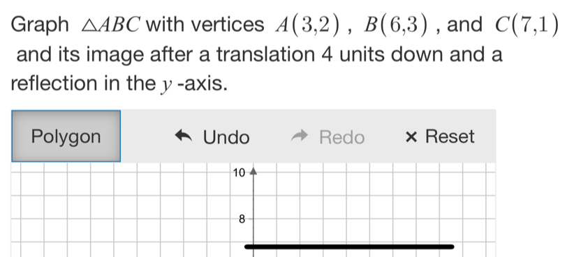 Graph △ ABC with vertices A(3,2), B(6,3) , and C(7,1)
and its image after a translation 4 units down and a 
reflection in the y -axis. 
Polygon Undo Redo × Reset