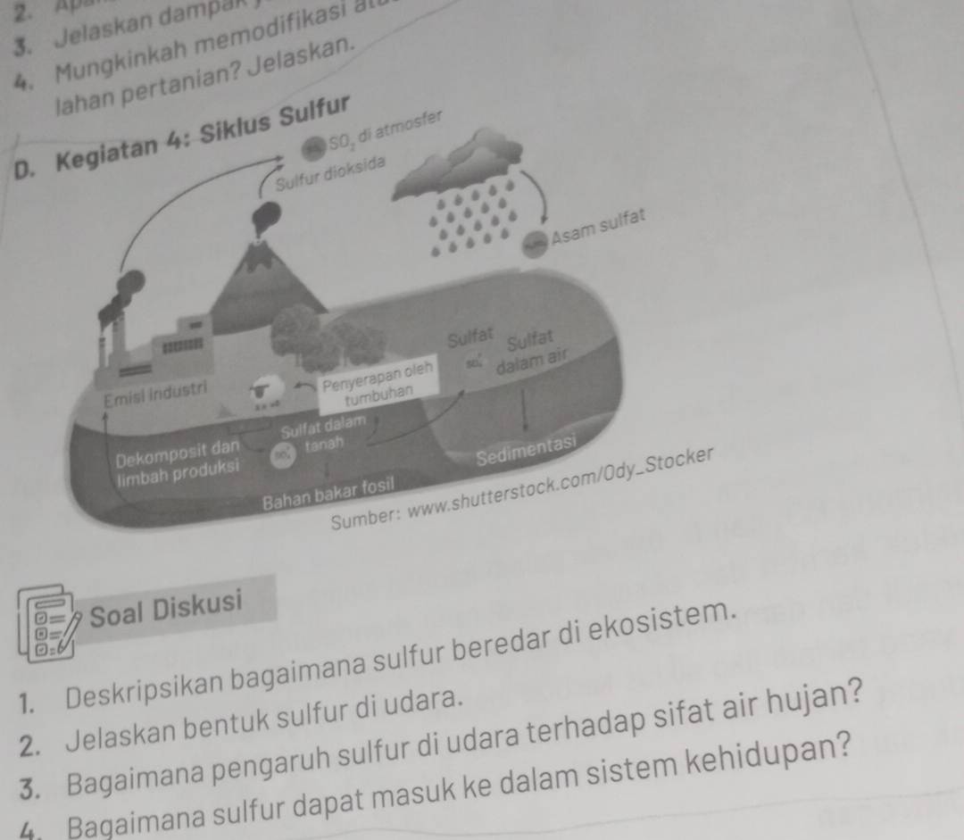 Apa 
3. Jelaskan dampak 
4. Mungkinkah memodifikasi al 
lahan pertanian? Jelaskan. 
sfer 
Ds Sulfur 
Soal Diskusi 
1. Deskripsikan bagaimana sulfur beredar di ekosistem. 
2. Jelaskan bentuk sulfur di udara. 
3. Bagaimana pengaruh sulfur di udara terhadap sifat air hujan? 
4. Bagaimana sulfur dapat masuk ke dalam sistem kehidupan?