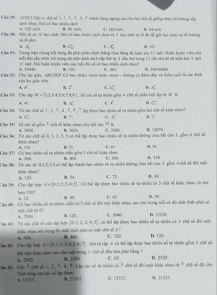 [VDC] Xếp 6 chữ số 1, 1, 2, 2, 3, 4 thành hàng ngang sao cho hai chữ số giống nhau thì không xếp
cạnh nhau. Hỏi có bao nhiêu cách
A. 120 cách. B. 96 cách. C. 180 cách. D. 84 cách
Câu 30: Một tổ có 10 học sinh. Hỏi có bao nhiêu cách chọn ra 2 học sinh từ tổ đó để giữ hai chức vụ tổ trưởng
và tổ phó.
A. A_(10)^2. B. C_(10)^2. C. A_(10)^8. D. 10^2.
Câu 31: Trong trận chung kết bóng đá phải phân định thắng thua bằng đá luân lưu 11 mét. Huấn luyện viên của
mỗi đội cần trình với trọng tài một danh sách sắp thứ tự 5 cầu thủ trong 11 cầu thủ để đá luân lưu 5 quả
11 mét. Hỏi huấn luyện viên của mỗi đội sẽ có bao nhiêu cách chọn?
A. 55440 . B. 120 . C. 462 . D. 39916800
Câu 32: Cho lục giác ABCDEF.Có bao nhiêu vectơ khác vectơ - không có điểm đầu và điểm cuối là các đinh
của lục giác trên.
A. 6^2. B. 2^6. C. C_6^(2. D. A_6^2.
Câu 33: Cho tập M= 1;2;3;4;5;6;7;8;9). Số các số tự nhiên gồm 4 chữ số phân biệt lập từ M là.
A. 4! B. A_9^(4. C. 4^9). D. C_9^(4.
Câu 34: Từ các chữ số 1, 2, 3, 4, 5, 6, 7 lập được bao nhiêu số tự nhiên gồm hai chữ số khác nhau?
A. C_7^2. B. 7^2), C. A_7^(2.
D. 2^7).
Câu 35: Số các số gồm 5 chữ số khác nhau chia hết cho 10 là
A. 5436. B. 3024. C. 3260 D. 12070
Câu 36: Từ các chữ số 0, 1, 2, 3, 5 có thể lập được bao nhiêu số tự nhiên không chia hết cho 5, gồm 4 chữ số
khác nhau?
A. 120. B. 72. C. 69. D. 54.
Câu 37: Có bao nhiêu số tự nhiên chẵn gồm 3 chữ số khác nhau.
A. 500. B. 405. C. 360. D. 328.
Câu 38: Từ các số 0;1;2;3;5 có thể lập thành bao nhiêu số tự nhiên không chia hết cho 5 gồm 4 chữ số đôi một
khác nhau? D. 69 .
A. 120. B. 54. C. 72 .
Câu 39: Cho tập hợp A= 0;1;2;3;4;5. Có thể lập được bao nhiêu số tự nhiên có 3 chữ số khác nhau và lớn
hơn 350?
A. 32 . B. 40 C. 43 D. 56 
Câu 40: Có bao nhiêu số tự nhiên chẵn có 5 chữ số đôi một khác nhau, sao cho trong mỗi số đó nhất thiết phải có
mặt chữ số 0?
A. 7056 . B. 120 C. 5040 D. 15120.
Câu 41: Từ các chữ số của tập hợp  0;1;2;3;4;5 , có thể lập được bao nhiêu số tự nhiên có 5 chữ số đôi một
khác nhau mà trong đó nhất thiết phải có mặt chữ số () ?
A. 504。 B. 480 . C. 720 . D. 120 .
Câu 42:  Cho tập hợp A= 0;1;2;3;4;5;6;7.  Hỏi từ tập A có thể lập được bao nhiêu số tự nhiên gồm 5 chữ số
đôi một khác nhau sao cho một trong 3 chữ số đầu tiên phải bằng 1.
A. 2802 . B. 2280 . C. 65. D. 2520 .
Tâu 43: Cho 5 chữ số 1, 2, 3, 4, 6. Lập các số tự nhiên có 3 chữ số đôi một khác nhau từ 5 chữ số đã cho.
Tính tổng của các số lập được.
A. 12321. B. 21312 C. 12312 . D. 21321 .
