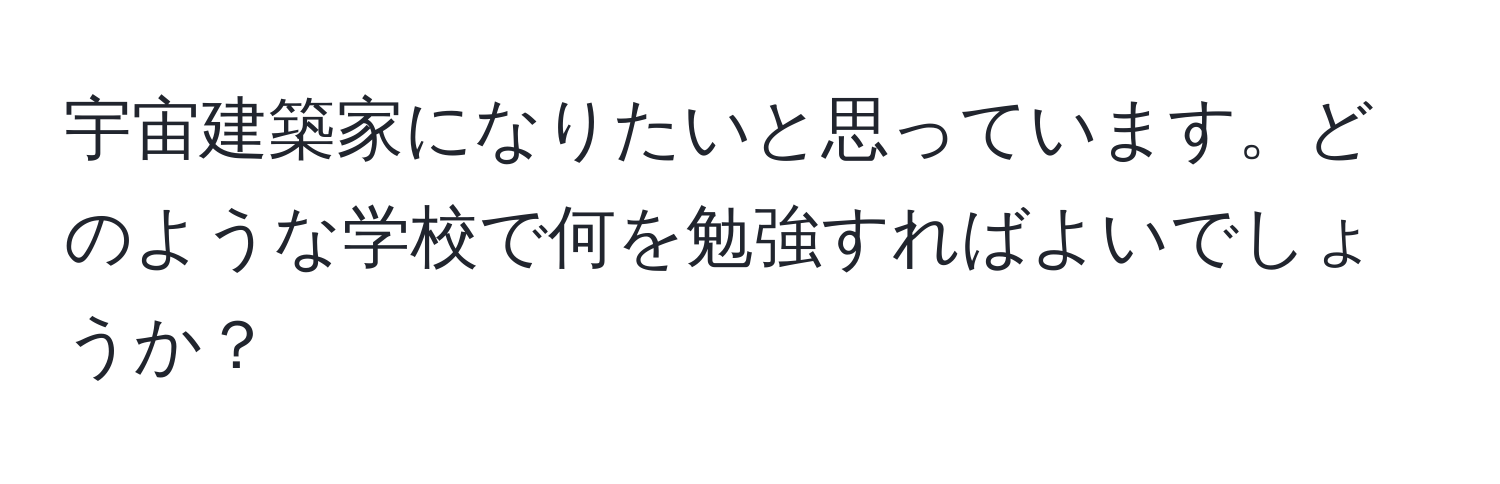 宇宙建築家になりたいと思っています。どのような学校で何を勉強すればよいでしょうか？