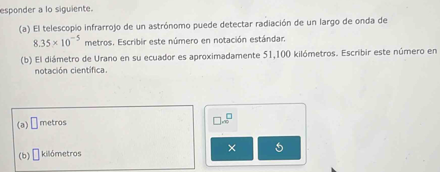 esponder a lo siguiente. 
(a) El telescopio infrarrojo de un astrónomo puede detectar radiación de un largo de onda de
8.35* 10^(-5) metros. Escribir este número en notación estándar. 
(b) El diámetro de Urano en su ecuador es aproximadamente 51,100 kilómetros. Escribir este número en 
notación científica. 
(a) □ metros
□ * 10^(□)
(b) kilómetros ×