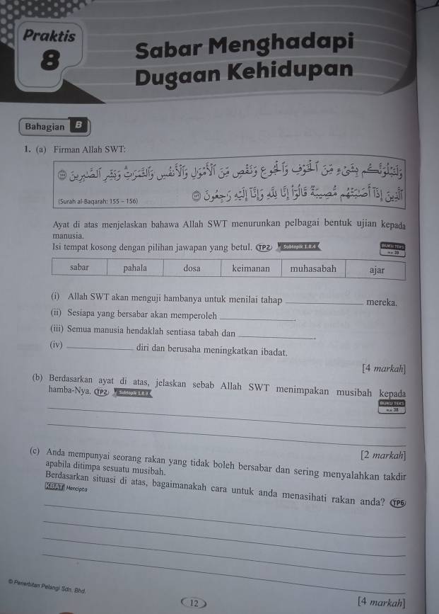 Praktis
8
Sabar Menghadapi
Dugaan Kehidupan
Bahagian B
1. (a) Firman Allah SWT:
(Surah al-Baqarah: 155 - 156) OSASAAH
Ayat di atas menjelaskan bahawa Allah SWT menurunkan pelbagai bentuk ujian kepada
manusia.
Isi tempat kosong dengan pilihan jawapan yang betul. 2 e 1 T 
sabar pahala dosa keimanan muhasabah ajar
(i) Allah SWT akan menguji hambanya untuk menilai tahap _mereka.
(ii) Sesiapa yang bersabar akan memperoleh_
(iii) Semua manusia hendaklah sentiasa tabah dan
_
(iv) _.
diri dan berusaha meningkatkan ibadat.
[4 markah]
(b) Berdasarkan ayat di atas, jelaskan sebab Allah SWT menimpakan musibah kepada
hamba-Nya. (Pg o a
_, 3 YEC
_
[2 markah]
(c) Anda mempunyai seorang rakan yang tidak boleh bersabar dan sering menyalahkan takdir
apabila ditimpa sesuatu musibah.
KBAT Mencipta
_
Berdasarkan situasi di atas, bagaimanakah cara untuk anda menasihati rakan anda? ①
_
_
_
# Penerbitan Pelangi Sơn. Bhd.
12
[4 markah]