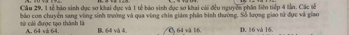 va 12o.
Câu 29. 1 tế bào sinh dục sơ khai đực và 1 tế bào sinh dục sơ khai cái đều nguyên phân liên tiếp 4 lần. Các tế
bào con chuyển sang vùng sinh trưởng và qua vùng chín giảm phân bình thường. Số lượng giao tử đực và giao
tử cái được tạo thành là
A. 64 và 64. B. 64 và 4. O 64 và 16. D. 16 và 16.