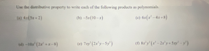 Use the distributive property to write each of the following products as polynomials. 
(a) 4x(5x+2) (b) -5x(10-x) (c) 6x(x^2-4x+8)
(d) -10x^2(2x^2+x-8) (c) 7xy^3(2x^2y-5y^5) (f) 8x^2y^2(x^3-2x^2y+5xy^2-y^3)