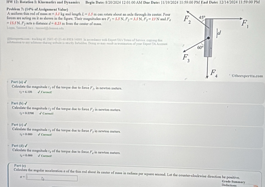 HW 12: Rotation I: Kinematics and Dynamics Begin Date: 8/20/2024 12:01:00 AM Due Date: 11/19/2024 11:59:00 PM End Date: 12/14/2024 11:59:00 PM
Problem 71 (14% of Assignment Value)
A uniform thin rod of mass m=3.1 kg and length L=1.5m can rotate about an axle through its center. Four
forces are acting on it as shown in the figure. Their magnitudes are F_1=5.5N,F_2=3.5N,F_3=13N and F_4 F_2 45°
=15.5N.F_2 acts a distance d=0.23 m from the center of mass.
Logus, Tarewell Jace - tanewelclesson edu
F_1
heepersa.som - tracking id. 2567-42-25-40-89E8-54093. In accordance with Expert TA's Terms of Service, copying this
infurmation to any solmions tharing webute is strictly forbidden. Douig so may result in termination of your Expert TA Account.
60°
F_3
F_4 ©theexpertta.com
Part (a) √
Calculate the magnitude r) of the torque due to force F_1, in newton meters.
tau _f=4.125 √ Correct!
Part (b)√
Calculate the magnitude 15 of the torque due to force F_2 in newton meters.
r_2=0.5700 √ Correct!
Part (c)
Calculate the magnitude 13 of the torque due to force F_3 in newton meters.
r_1=0.000 √ Correct!
Part (d) √
Calculate the magnitude r of the torque due to force F_4 in newton meters.
r_4=0.000 √ Correct!
Part (e)
Calculate the angular acceleration a of the thin rod about its center of mass in radians per square second. Let the counter-clockwise direction be positive. Grade Summary
a=□ Deductions