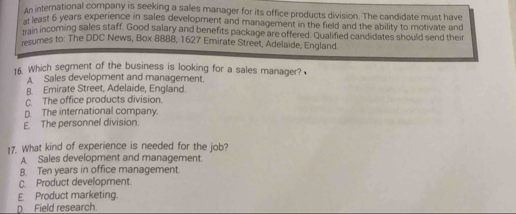 An international company is seeking a sales manager for its office products division. The candidate must have
at least 6 years experience in sales development and management in the field and the ability to motivate and
train incoming sales staff. Good salary and benefits package are offered. Qualified candidates should send their
resumes to: The DDC News, Box 8888, 1627 Emirate Street, Adelaide, England.
16. Which segment of the business is looking for a sales manager?
A. Sales development and management.
B. Emirate Street, Adelaide, England.
C. The office products division.
D. The international company.
E. The personnel division.
17. What kind of experience is needed for the job?
A. Sales development and management.
B. Ten years in office management.
C. Product development.
E. Product marketing.
D. Field research.