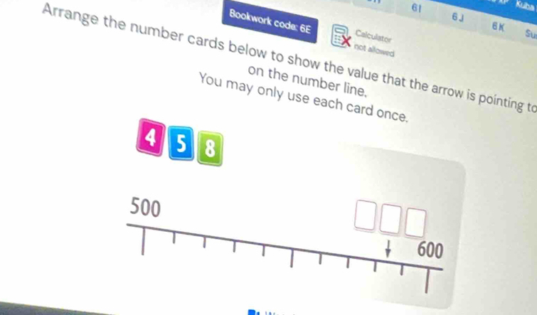 Kuba 
6J 
6K 
Bookwork code: 6E Calculator 
Su 
not allowed 
Arrange the number cards below to show the value that the arrow is pointing to 
on the number line. 
You may only use each card once.
4 5 8
500
600