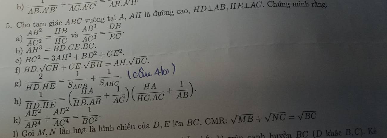  1/AB.A'B' +frac AC.A'C'=overline AH.A'H'
5. Cho tam giác ABC vuông tại A, AH là đường cao, HD⊥ AB, HE⊥ AC. Chứng minh rằng: 
a)  AB^2/AC^2 = HB/HC  và  AB^3/AC^3 = DB/EC . 
b) AH^3=BD. CE.BC. 
e) BC^2=3AH^2+BD^2+CE^2. 
f) BD.sqrt(CH)+CE.sqrt(BH)=AH.sqrt(BC). 
g)  2/HD.HE =frac 1S_AHB+frac 1S_AHC
h)  1/HD.HE =( HA/HB.AB + 1/AC )( HA/HC.AC + 1/AB ). 
k)  AE^2/AB^4 + AD^2/AC^4 = 1/BC^2 . 
1) Gọi M, N lần lượt là hình chiếu của D, E lên BC. CMR: sqrt(MB)+sqrt(NC)=sqrt(BC)
canh huyền BC (D khác B, C). Kẻ