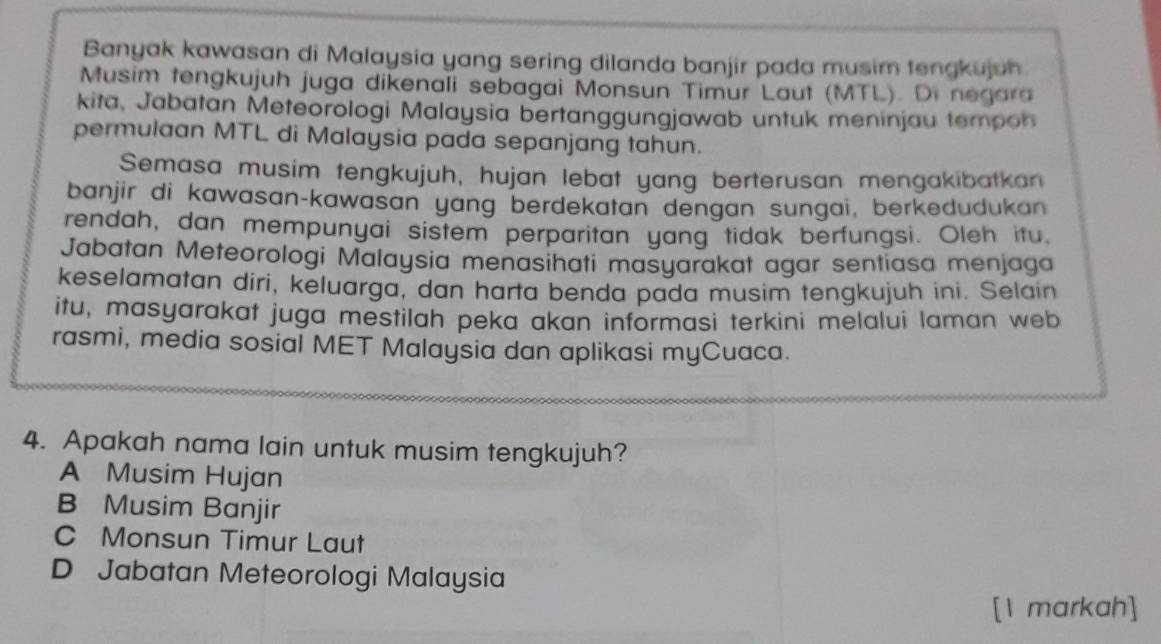 Banyak kawasan di Malaysia yang sering dilanda banjir pada musim tengkujuh
Musim tengkujuh juga dikenali sebagai Monsun Timur Laut (MTL). Di negara
kita, Jabatan Meteorologi Malaysia bertanggungjawab untuk meninjau tempoh
permulaan MTL di Malaysia pada sepanjang tahun.
Semasa musim tengkujuh, hujan lebat yang berterusan mengakibatkan
banjir di kawasan-kawasan yang berdekatan dengan sungai, berkedudukan
rendah, dan mempunyai sistem perparitan yang tidak berfungsi. Oleh itu.
Jabatan Meteorologi Malaysia menasihati masyarakat agar sentiasa menjaga
keselamatan diri, keluarga, dan harta benda pada musim tengkujuh ini. Selain
itu, masyarakat juga mestilah peka akan informasi terkini melalui laman web
rasmi, media sosial MET Malaysia dan aplikasi myCuaca.
4. Apakah nama lain untuk musim tengkujuh?
A Musim Hujan
B Musim Banjir
C Monsun Timur Laut
D Jabatan Meteorologi Malaysia
[1 markah]