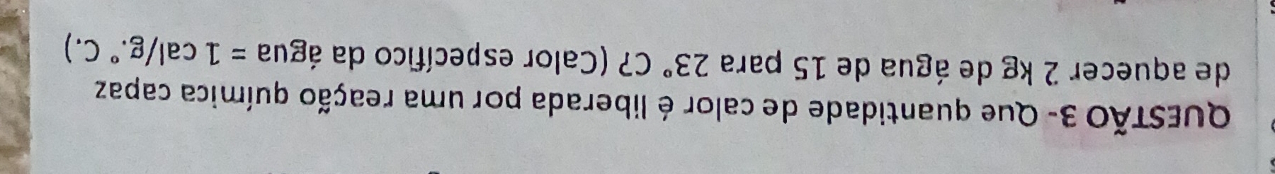 QuESTÃO 3- Que quantidade de calor é liberada por uma reação química capaz 
de aquecer 2 kg de água de 15 para 23°C 7 (Calor específico da água =1cal/g. .^circ  C. )