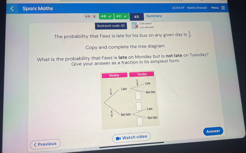 Sparx Maths 23,144 XP Nabiha Shezadi Menu
4A* 4B 4C 4D Summary
Bookwork code: 4D Calculator
not allowed 
The probability that Fawz is late for his bus on any given day is  5/9 .
Copy and complete the tree diagram.
What is the probability that Fawz is late on Monday but is not late on Tuesday?
Give your answer as a fraction in its simplest form.
Answer
< Previous Watch video