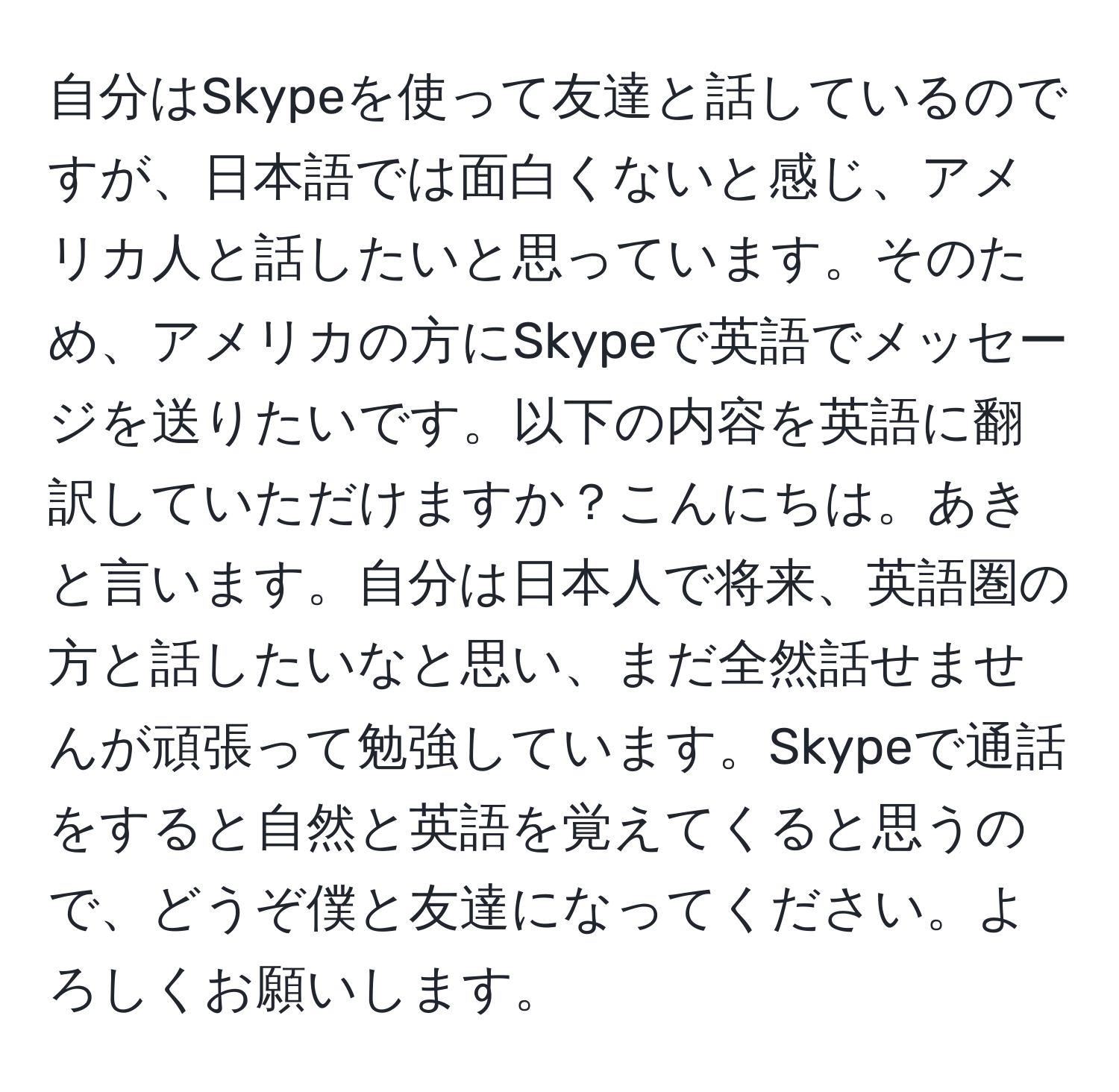 自分はSkypeを使って友達と話しているのですが、日本語では面白くないと感じ、アメリカ人と話したいと思っています。そのため、アメリカの方にSkypeで英語でメッセージを送りたいです。以下の内容を英語に翻訳していただけますか？こんにちは。あきと言います。自分は日本人で将来、英語圏の方と話したいなと思い、まだ全然話せませんが頑張って勉強しています。Skypeで通話をすると自然と英語を覚えてくると思うので、どうぞ僕と友達になってください。よろしくお願いします。