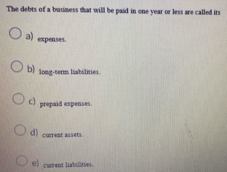 The debts of a business that will be paid in one year or less are called its
a) expenses.
b) long-term liabilities.
C) prepaid expenses.
d) current assets.
e) current liabilities.