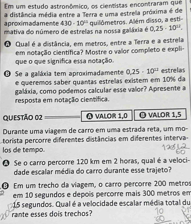 Em um estudo astronômico, os cientistas encontraram que 
a distância média entre a Terra e uma estrela próxima é de 
aproximadamente 430· 10^(11) quilômetros. Além disso, a esti- 
mativa do número de estrelas na nossa galáxia é 0,25· 10^(12). 
A Qual é a distância, em metros, entre a Terra e a estrela 
em notação científica? Mostre o valor completo e expli- 
que o que significa essa notação. 
B Se a galáxia tem aproximadamente 0,25· 10^(12) estrelas 
e queremos saber quantas estrelas existem em 10% da 
galáxia, como podemos calcular esse valor? Apresente a 
resposta em notação científica. 
QUESTãO 02 A VALOR 1,0 ❽ VALOR 1,5
Durante uma viagem de carro em uma estrada reta, um mo- 
torista percorre diferentes distâncias em diferentes interva- 
los de tempo. 
A Se o carro percorre 120 km em 2 horas, qual é a veloci- 
dade escalar média do carro durante esse trajeto? 
Em um trecho da viagem, o carro percorre 200 metros
em 10 segundos e depois percorre mais 300 metros em
15 segundos. Qual é a velocidade escalar média total du 
rante esses dois trechos?