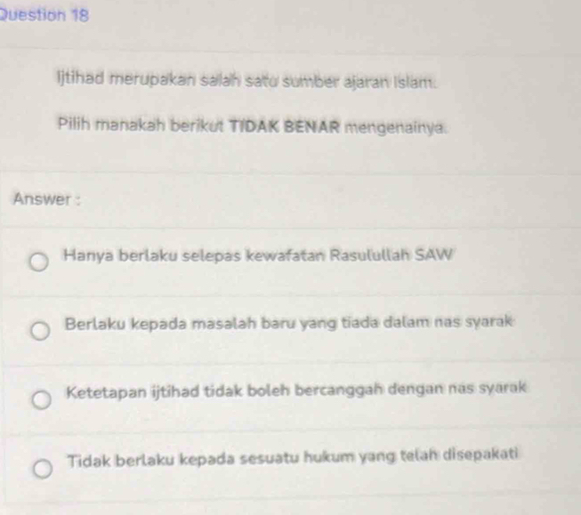 Ijtihad merupakan salah satu sumber ajaran Islam.
Pilih manakah berikut TIDAK BENAR mengenainya.
Answer :
Hanya berlaku selepas kewafatan Rasulullah SAW
Berlaku kepada masalah baru yang tiada dalam nas syarak
Ketetapan ijtihad tidak boleh bercanggah dengan nas syarak
Tidak berlaku kepada sesuatu hukum yang telah disepakati