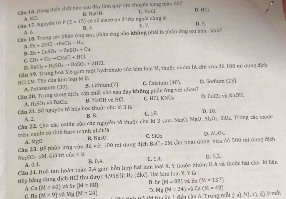 Dung dịch chất nào sau đây làm quỳ tím chuyển sang màu đỏ?
A. KCl. B. NaOH. C. NaCl.
D. HCl.
Câu 17. Nguyên tử P(Z=15) có số electron ở lớp ngoài cùng là
B. 4. C. 7.
D. 5.
A. 6.
Câu 18. Trong các phản ứng sau, phản ứng nào không phải là phản ứng oxi hóa - khử?
A. Fe+2HClto FeCl_2+H_2.
B. Zn+CuSO_4to ZnSO_4+Cu.
C. CH_4+Cl_2to CH_3Cl+HCl.
D. BaCl_2+H_2SO_4to BaSO_4+2HCl.
Câu 19. Trung hoà 5,6 gam một hydroxide của kim loại M, thuộc nhóm IA cần vừa đủ 100 ml dung dịch
HC| 1M. Tên của kim loại M là
A. Potassium (39). B. Lithium(7). C. Calcium (40). D. Sodium (23).
Câu 20. Trong dung dịch, cặp chất nào sau đây không phản ứng với nhau?
A. H_2SO_4 và BaCl_2. B. NaOH và HCl. C. HCl, KNO₃. D. CuCl_2 và NaOH
Câu 21. Số nguyên tố hóa học thuộc chu kì 3 là
A. 2. B. 8. C. 18.
D. 10.
Câu 22. Cho các oxide của các nguyên tố thuộc chu kì 3 sau: a Na_2O MgO,Al_2O_3, ,SiO_2.. Trong các oxide
trên, oxide có tính base mạnh nhất là
B. Na_2O. C. SiO_2. D. Al_2O_3.
A. MgO
Câu 23. Để phản ứng vừa đủ với 100 ml dung dịch BaCl₂ 2M cần phải dùng vừa đủ 500 ml dung dịch
Na_2SO_4* M. Giá trị của x là
A. 0,1. B. 0,4. C. 1,4. D. 0,2.
Câu 24. Hoà tan hoàn toàn 2,4 gam hỗn hợp hai kim loại X, Y thuộc nhóm II A và thuộc hai chu kì liên
tiếp bằng dung dịch HCl thu được 4,958 lít H_2 (đkc). Hai kim loại X, Y là :
A. Ca(M=40) và Sr (M=88) B. Sr(M=88) và Ba(M=137)
D.
C. Be (M=9) và Mg(M=24) Mg(M=24) và Ca(M=40)
trả lời từ câu 1 đến câu 6. Trong mỗi ý a), b), c), d) ở mỗi