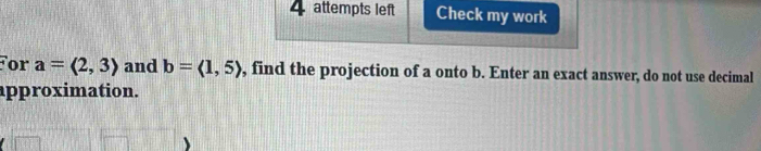 4attempts left Check my work 
or a=langle 2,3rangle and b=langle 1,5rangle , find the projection of a onto b. Enter an exact answer, do not use decimal 
approximation.