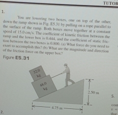 TUTOR 
1. 
You are lowering two boxes, one on top of the other. 
down the ramp shown in Fig. E5.31 by pulling on a rope parallel to 
the surface of the ramp. Both boxes move together at a constant 
speed of 15.0 cm/s. The coefficient of kinetic friction between the 
ramp and the lower box is 0.444, and the coefficient of static fric 
tion between the two boxes is 0.800. (a) What force do you need to 
exert to accomplish this? (b) What are the magnitude and direction 
of the friction force on the upper box? 
Figure E5.31 
5. 
con 
D = 
2. cst