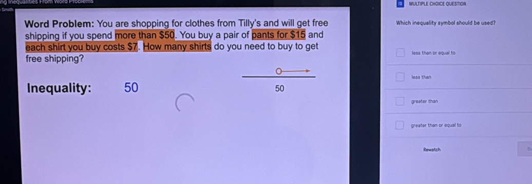 QUESTION
Word Problem: You are shopping for clothes from Tilly's and will get free Which inequality symbol should be used?
shipping if you spend more than $50. You buy a pair of pants for $15 and
each shirt you buy costs $7. How many shirts do you need to buy to get
less than or equal to
free shipping?
less than
Inequality: 50
50
greater than
greater than or equal to
Rewatch