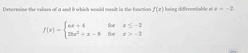 Determine the values of a and b which would result in the function f(x) being differentiable at x=-2.
f(x)=beginarrayl ax+4forx≤ -2 2bx^2+x-8forx>-2endarray.