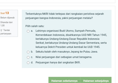 Soal 13 Terbentuknya NKRI tidak terlepas dari rangkaian peristiwa sejarah
Belum dijawab perjuangan bangsa Indonesia, yakni perjuangan melalui?
Ditandai dari
1,00 Pilih salah satu:
Tandai a. Lahirnya organisasi Budi Utomo, Sumpah Pemuda,
pertanyaan Kemerdekaan Indonesia, disahkannya UUD NRI Tahun 1945,
berlakunya Undang-Undang Dasar Republik Indonesia
Serikat, berlakunya Undang-Undang Dasar Sementara, serta
keluarnya Dekrit Presiden untuk kembali ke UUD 1945.
b. Sekutu kalah oleh masuknya Jepang ke Pulau Jawa.
c. Nilai perjuangan dari sebagian umat beragama.
d. Perjuangan hanya dari angkatan BKR.
Halaman sebelumnya Halaman selanjutnya