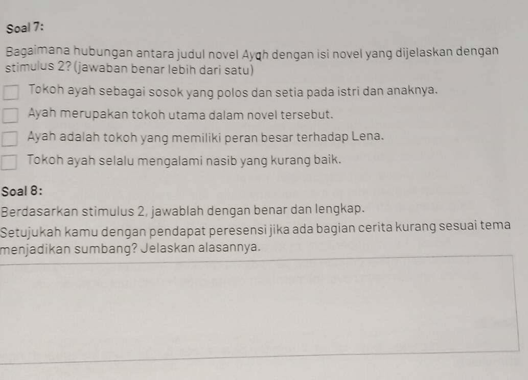 Soal 7:
Bagaimana hubungan antara judul novel Ayqh dengan isi novel yang dijelaskan dengan
stimulus 2? (jawaban benar lebih dari satu)
Tokoh ayah sebagai sosok yang polos dan setia pada istri dan anaknya.
Ayah merupakan tokoh utama dalam novel tersebut.
Ayah adalah tokoh yang memiliki peran besar terhadap Lena.
Tokoh ayah selalu mengalami nasib yang kurang baik.
Soal 8:
Berdasarkan stimulus 2, jawablah dengan benar dan lengkap.
Setujukah kamu dengan pendapat peresensi jika ada bagian cerita kurang sesuai tema
menjadikan sumbang? Jelaskan alasannya.