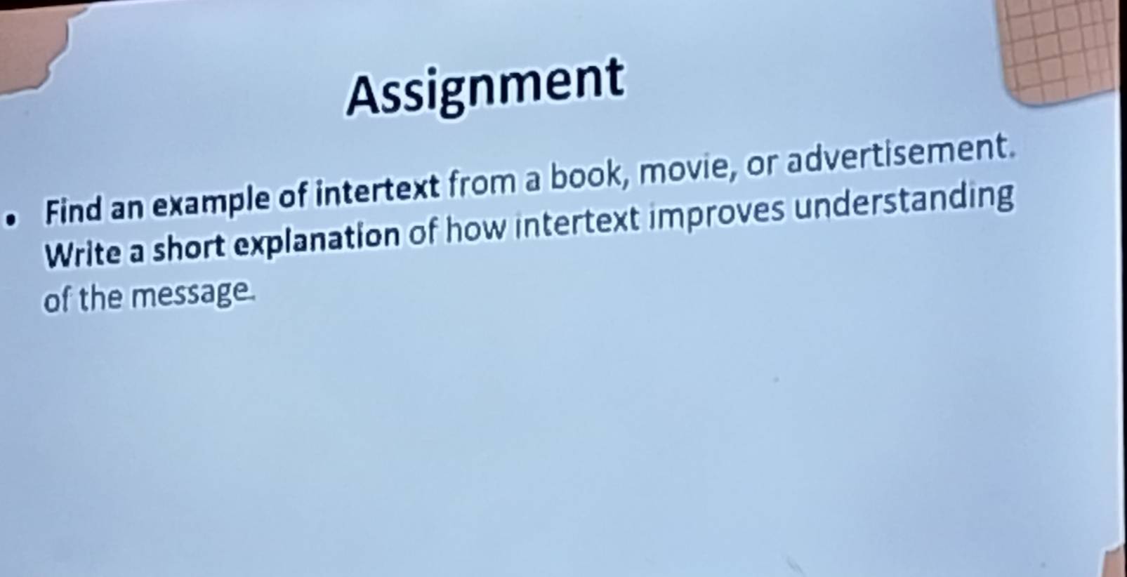 Assignment 
Find an example of intertext from a book, movie, or advertisement. 
Write a short explanation of how intertext improves understanding 
of the message.