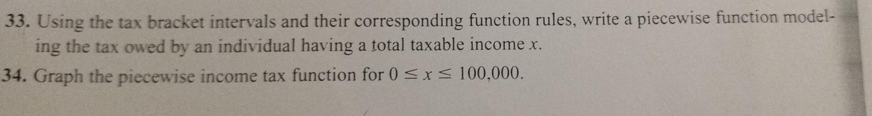 Using the tax bracket intervals and their corresponding function rules, write a piecewise function model- 
ing the tax owed by an individual having a total taxable income x. 
34. Graph the piecewise income tax function for 0≤ x≤ 100,000.