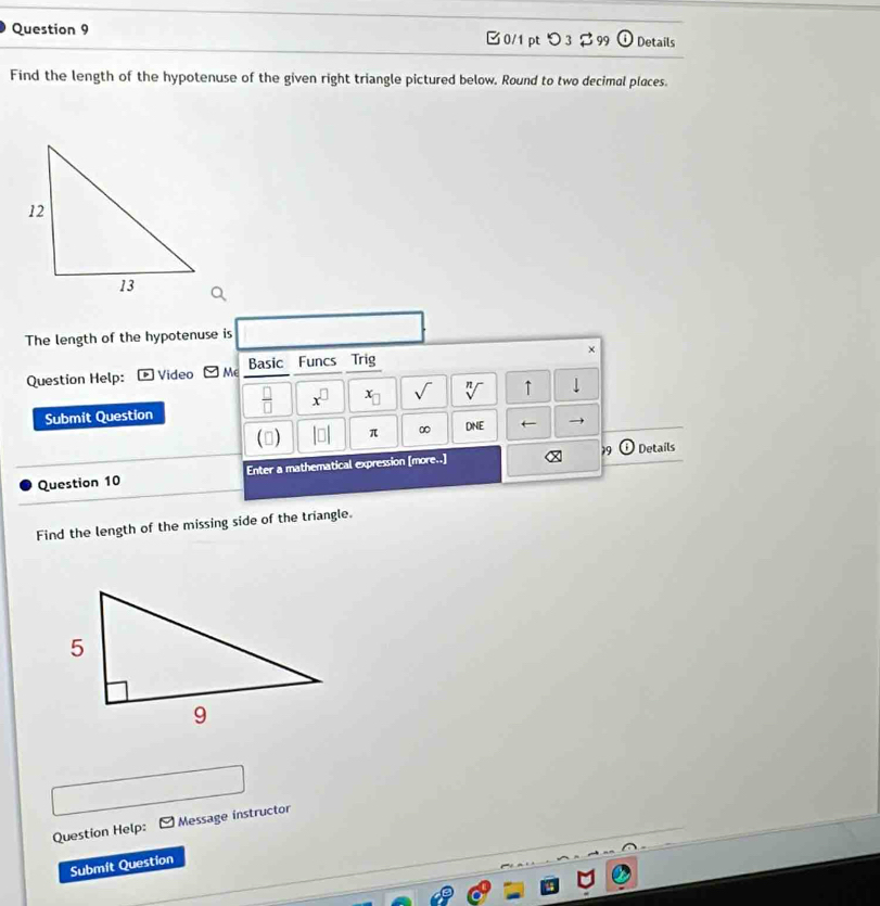 Details 
□0/1 pt つ3 $99 odot 
Find the length of the hypotenuse of the given right triangle pictured below. Round to two decimal places. 
The length of the hypotenuse is 
× 
Question Help: Video □ Me Basic Funcs Trig 
Submit Question  □ /□   x^(□) x_□  sqrt() sqrt[n]() ↑ downarrow 
(□ ) |□ | π ∞ DNE ← 
19 Details 
Question 10 Enter a mathematical expression [more..] 
Find the length of the missing side of the triangle. 
Question Help: Message instructor 
Submit Question