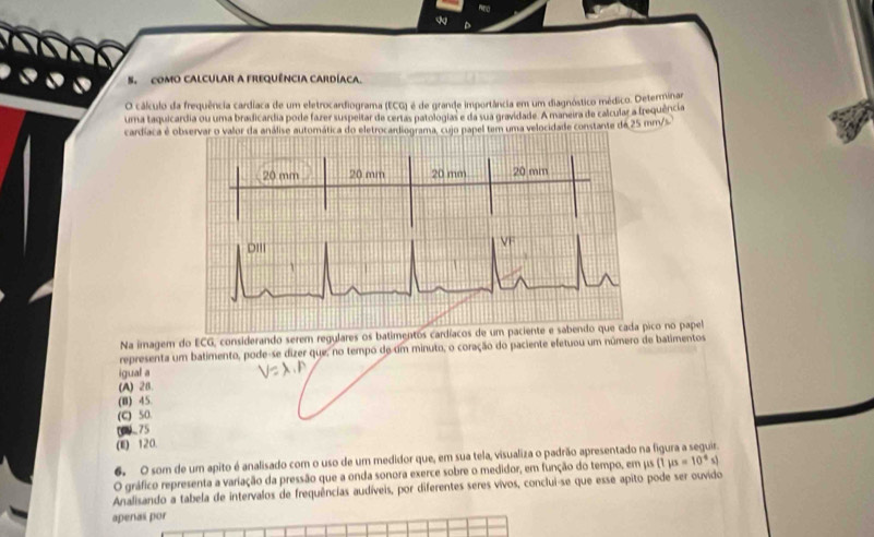 a
S. coMO CALCULAR A FREQUêNcIA CARDÍAca.
O cálculo da frequência cardíaca de um eletrocardiograma (ECG) é de grande importância em um diagnóstico médico. Determinar
uma taquicardia ou uma bradicardia pode fazer suspeltar de certas patologias e da sua gravidade. A maneira de calcular a frequência
cardíaca é observar o valor da análise automática do eletrocardiograma, cujo papel tem uma velocidade constante de 25 mm/s
Na imagem do ECG, considerando serem regulares os batimeo no papel
representa um batimento, pode-se dizer que, no tempo de um minuto, o coração do paciente efetuou um número de batimentos
igual a
(A) 28.
(B) 45.
(C) 50
[. 75
(E) 120.
6. O som de um apito é analisado com o uso de um medidor que, em sua tela, visualiza o padrão apresentado na fio
O gráfico representa a variação da pressão que a onda sonora exerce sobre o medidor, em função do tempo, em us ( 1 mu s=10^4s)
Analisando a tabela de intervalos de frequências audíveis, por diferentes seres vivos, conclui-se que esse apito pode ser ouvido
apenas por