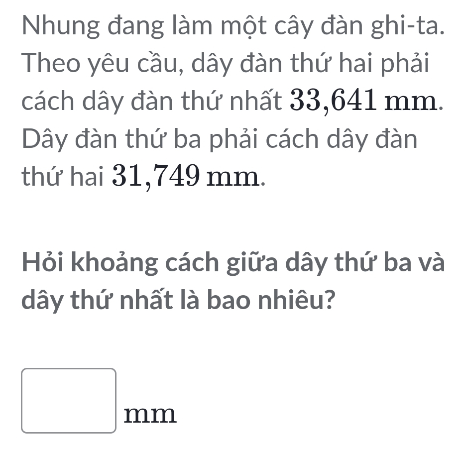 Nhung đang làm một cây đàn ghi-ta. 
Theo yêu cầu, dây đàn thứ hai phải 
cách dây đàn thứ nhất 33,641 mm. 
Dây đàn thứ ba phải cách dây đàn 
thứ hai 31,749 mm. 
Hỏi khoảng cách giữa dây thứ ba và 
dây thứ nhất là bao nhiêu?
□ mm