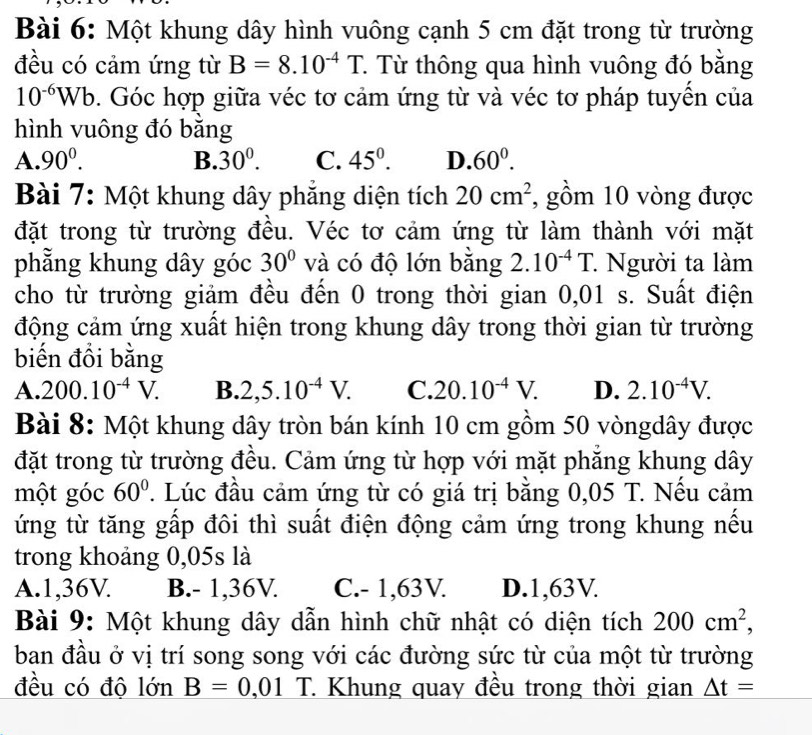 Một khung dây hình vuông cạnh 5 cm đặt trong từ trường
đều có cảm ứng từ B=8.10^(-4)T T Từ thông qua hình vuông đó bằng
10^(-6)Wb 9. Góc hợp giữa véc tơ cảm ứng từ và véc tơ pháp tuyền của
hình vuông đó bằng
A. 90^0. B. 30^0. C. 45^0. D. 60^0.
Bài 7: Một khung dây phẳng diện tích 20cm^2 , gồm 10 vòng được
đặt trong từ trường đều. Véc tơ cảm ứng từ làm thành với mặt
phẳng khung dây góc 30° và có độ lớn bằng 2.10^(-4)T. : Người ta làm
cho từ trường giảm đều đến 0 trong thời gian 0,01 s. Suất điện
động cảm ứng xuất hiện trong khung dây trong thời gian từ trường
biến đổi bằng
A. 200.10^(-4)V. B. 2,5.10^(-4)V. C. 20.10^(-4)V. D. 2.10^(-4)V.
Bài 8: Một khung dây tròn bán kính 10 cm gồm 50 vòngdây được
đặt trong từ trường đều. Cảm ứng từ hợp với mặt phăng khung dây
một góc 60°. Lúc đầu cảm ứng từ có giá trị bằng 0,05 T. Nều cảm
ứng từ tăng gấp đôi thì suất điện động cảm ứng trong khung nếu
trong khoảng 0,05s là
A.1,36V. B.- 1,36V. C.- 1,63V. D.1,63V.
Bài 9: Một khung dây dẫn hình chữ nhật có diện tích 200cm^2,
ban đầu ở vị trí song song với các đường sức từ của một từ trường
đều có độ lớn B=0,01 T. Khung quay đều trong thời gian _ △ t=