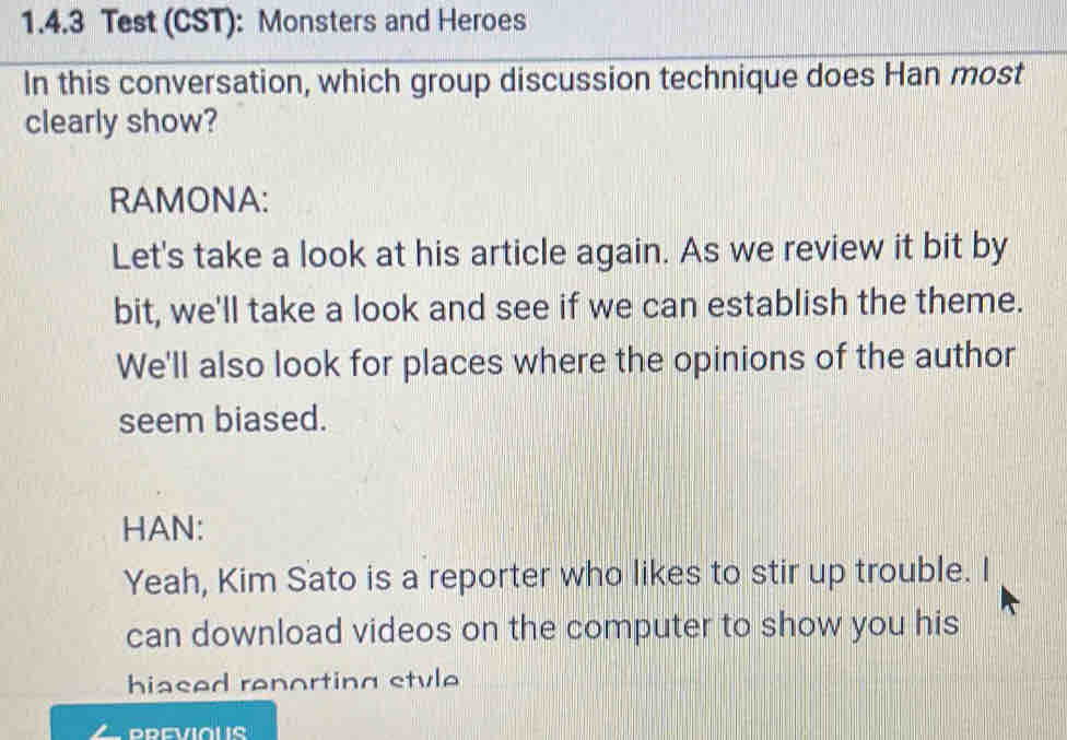 Test (CST): Monsters and Heroes
In this conversation, which group discussion technique does Han most
clearly show?
RAMONA:
Let's take a look at his article again. As we review it bit by
bit, we'll take a look and see if we can establish the theme.
We'll also look for places where the opinions of the author
seem biased.
HAN:
Yeah, Kim Sato is a reporter who likes to stir up trouble. I
can download videos on the computer to show you his
hiased renorting stvle