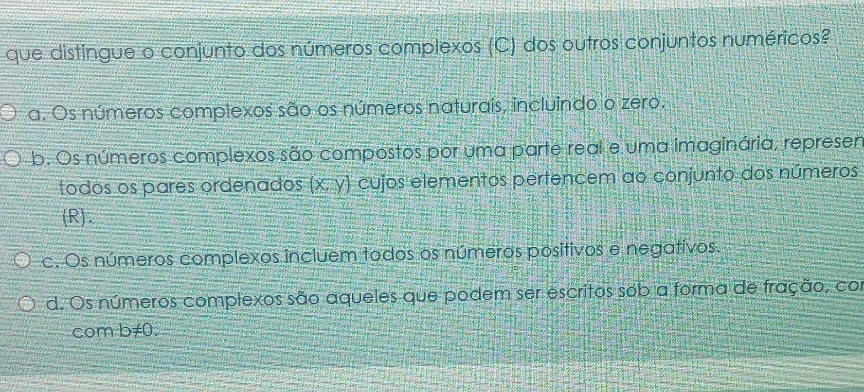 que distingue o conjunto dos números complexos (C) dos outros conjuntos numéricos?
a. Os números complexos são os números naturais, incluindo o zero.
b. Os números complexos são compostos por uma parte real e uma imaginária, represen
todos os pares ordenados (x,y) cujos elementos pertencem ao conjunto dos números
(R).
c. Os números complexos incluem todos os números positivos e negativos.
d. Os números complexos são aqueles que podem ser escritos sob a forma de fração, com
com b≠0.